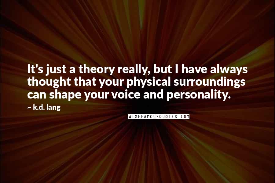 K.d. Lang Quotes: It's just a theory really, but I have always thought that your physical surroundings can shape your voice and personality.