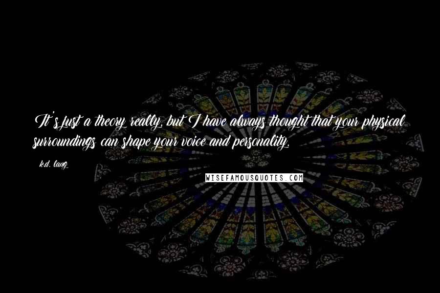 K.d. Lang Quotes: It's just a theory really, but I have always thought that your physical surroundings can shape your voice and personality.