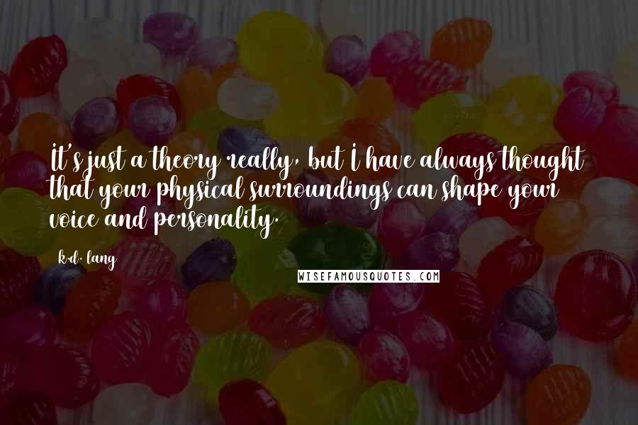 K.d. Lang Quotes: It's just a theory really, but I have always thought that your physical surroundings can shape your voice and personality.