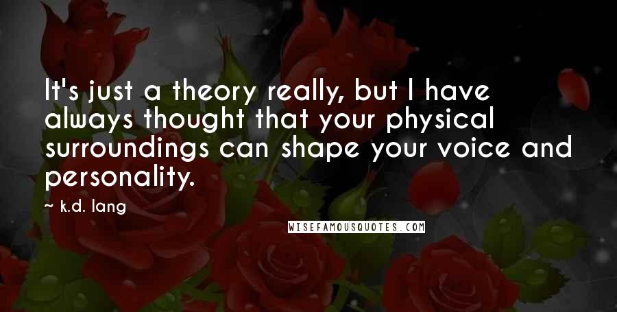 K.d. Lang Quotes: It's just a theory really, but I have always thought that your physical surroundings can shape your voice and personality.