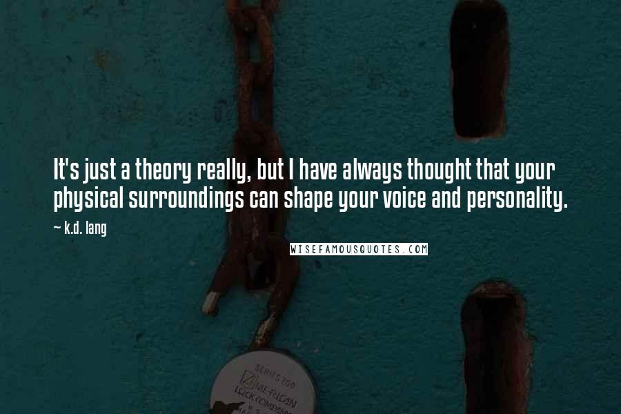 K.d. Lang Quotes: It's just a theory really, but I have always thought that your physical surroundings can shape your voice and personality.