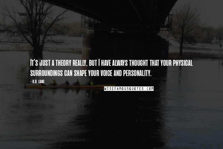 K.d. Lang Quotes: It's just a theory really, but I have always thought that your physical surroundings can shape your voice and personality.