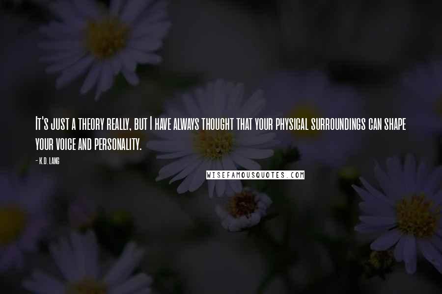 K.d. Lang Quotes: It's just a theory really, but I have always thought that your physical surroundings can shape your voice and personality.