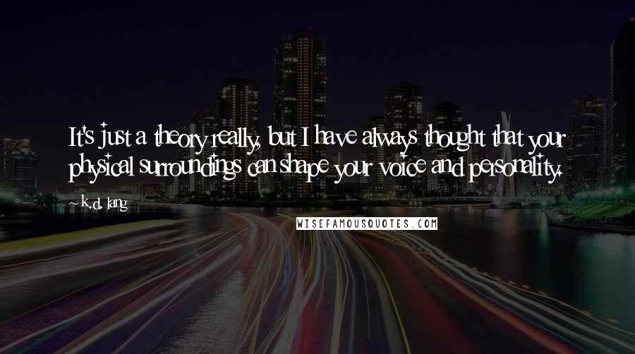 K.d. Lang Quotes: It's just a theory really, but I have always thought that your physical surroundings can shape your voice and personality.