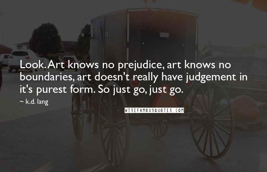 K.d. Lang Quotes: Look. Art knows no prejudice, art knows no boundaries, art doesn't really have judgement in it's purest form. So just go, just go.