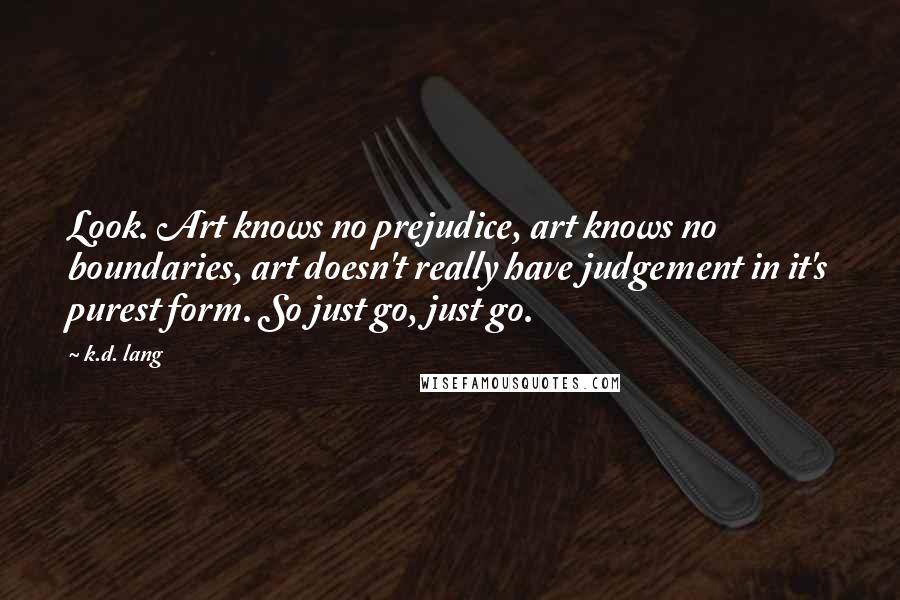 K.d. Lang Quotes: Look. Art knows no prejudice, art knows no boundaries, art doesn't really have judgement in it's purest form. So just go, just go.