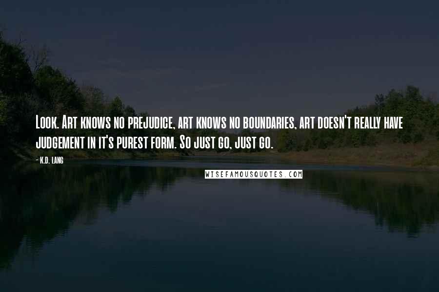 K.d. Lang Quotes: Look. Art knows no prejudice, art knows no boundaries, art doesn't really have judgement in it's purest form. So just go, just go.