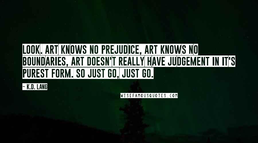 K.d. Lang Quotes: Look. Art knows no prejudice, art knows no boundaries, art doesn't really have judgement in it's purest form. So just go, just go.