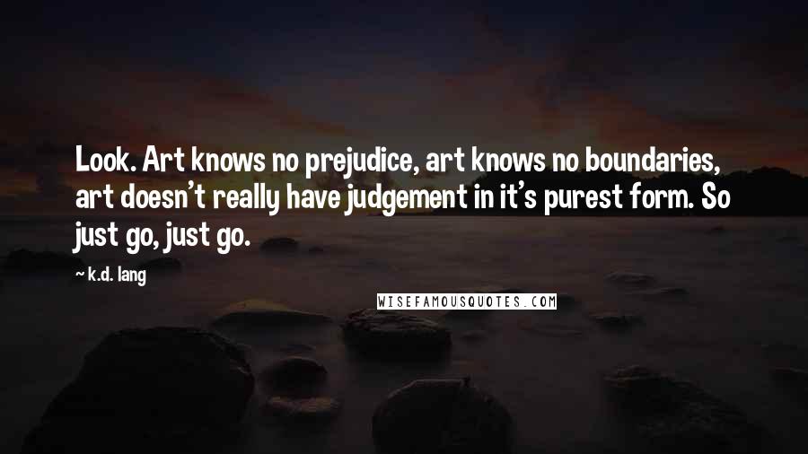 K.d. Lang Quotes: Look. Art knows no prejudice, art knows no boundaries, art doesn't really have judgement in it's purest form. So just go, just go.