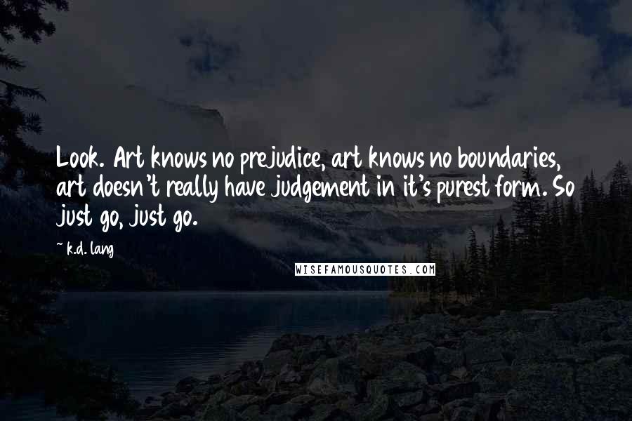 K.d. Lang Quotes: Look. Art knows no prejudice, art knows no boundaries, art doesn't really have judgement in it's purest form. So just go, just go.