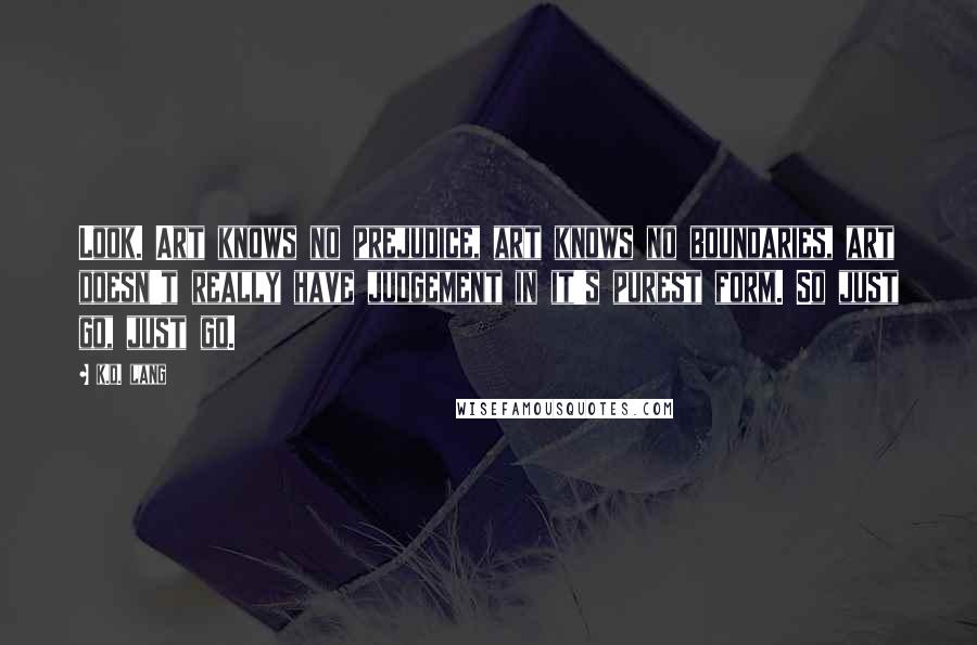 K.d. Lang Quotes: Look. Art knows no prejudice, art knows no boundaries, art doesn't really have judgement in it's purest form. So just go, just go.