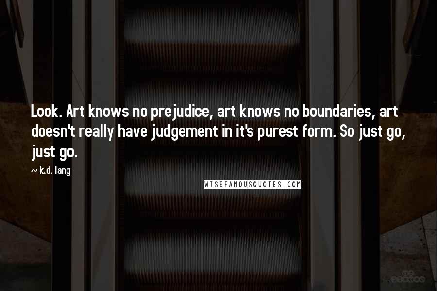 K.d. Lang Quotes: Look. Art knows no prejudice, art knows no boundaries, art doesn't really have judgement in it's purest form. So just go, just go.