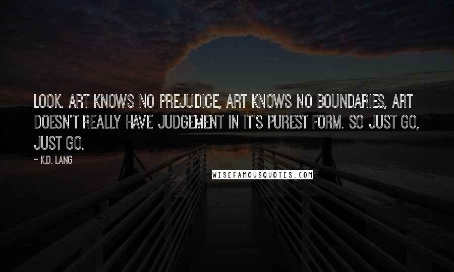 K.d. Lang Quotes: Look. Art knows no prejudice, art knows no boundaries, art doesn't really have judgement in it's purest form. So just go, just go.