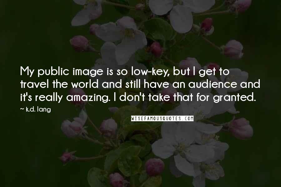 K.d. Lang Quotes: My public image is so low-key, but I get to travel the world and still have an audience and it's really amazing. I don't take that for granted.