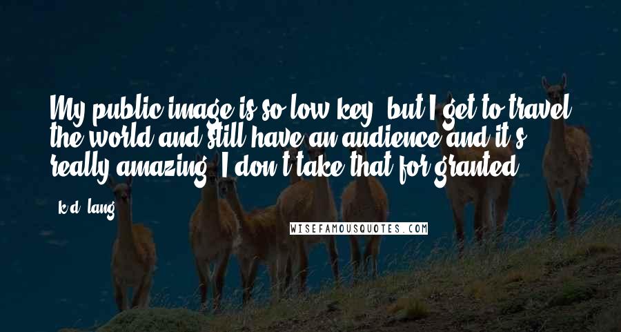 K.d. Lang Quotes: My public image is so low-key, but I get to travel the world and still have an audience and it's really amazing. I don't take that for granted.