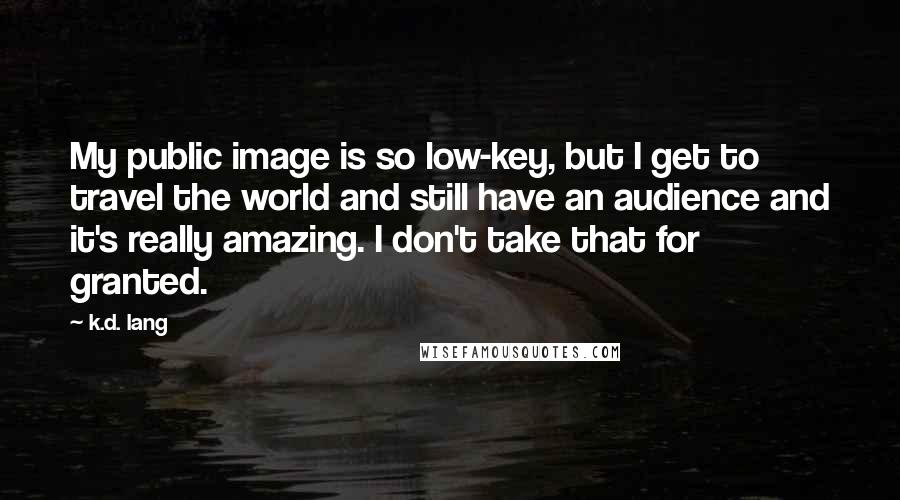 K.d. Lang Quotes: My public image is so low-key, but I get to travel the world and still have an audience and it's really amazing. I don't take that for granted.