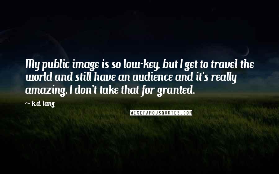 K.d. Lang Quotes: My public image is so low-key, but I get to travel the world and still have an audience and it's really amazing. I don't take that for granted.