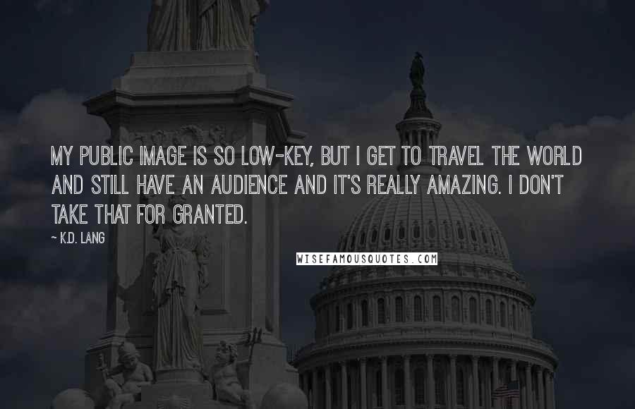 K.d. Lang Quotes: My public image is so low-key, but I get to travel the world and still have an audience and it's really amazing. I don't take that for granted.