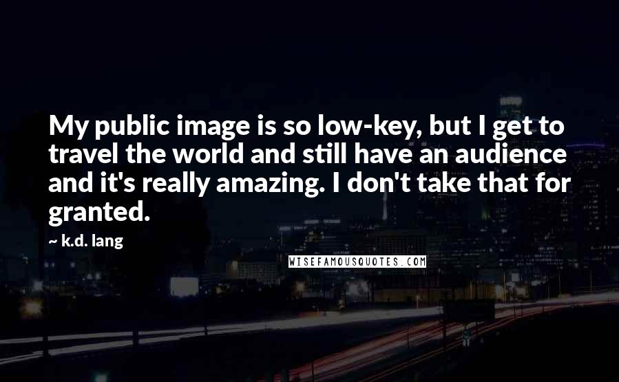 K.d. Lang Quotes: My public image is so low-key, but I get to travel the world and still have an audience and it's really amazing. I don't take that for granted.