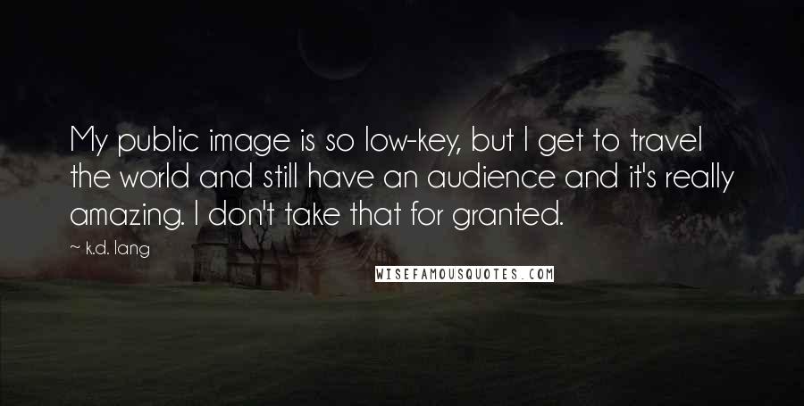 K.d. Lang Quotes: My public image is so low-key, but I get to travel the world and still have an audience and it's really amazing. I don't take that for granted.