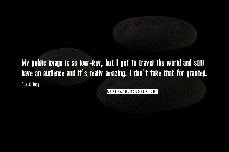 K.d. Lang Quotes: My public image is so low-key, but I get to travel the world and still have an audience and it's really amazing. I don't take that for granted.