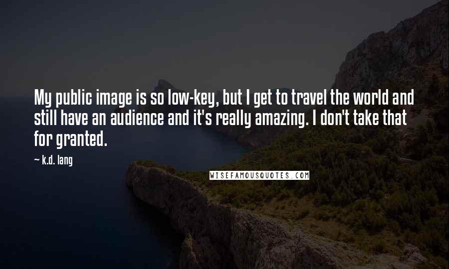 K.d. Lang Quotes: My public image is so low-key, but I get to travel the world and still have an audience and it's really amazing. I don't take that for granted.