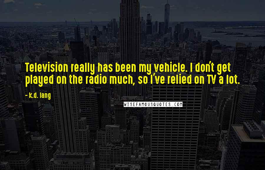 K.d. Lang Quotes: Television really has been my vehicle. I don't get played on the radio much, so I've relied on TV a lot.