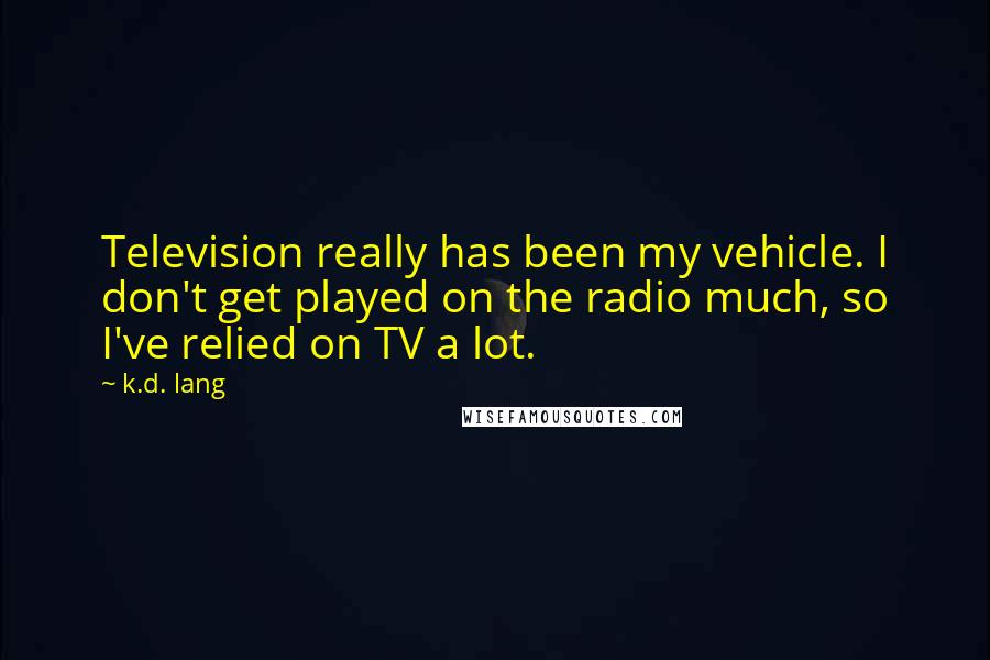 K.d. Lang Quotes: Television really has been my vehicle. I don't get played on the radio much, so I've relied on TV a lot.