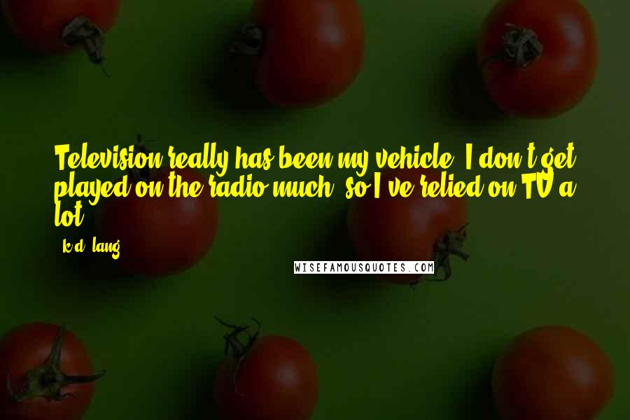 K.d. Lang Quotes: Television really has been my vehicle. I don't get played on the radio much, so I've relied on TV a lot.