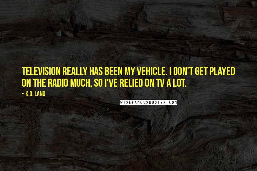 K.d. Lang Quotes: Television really has been my vehicle. I don't get played on the radio much, so I've relied on TV a lot.