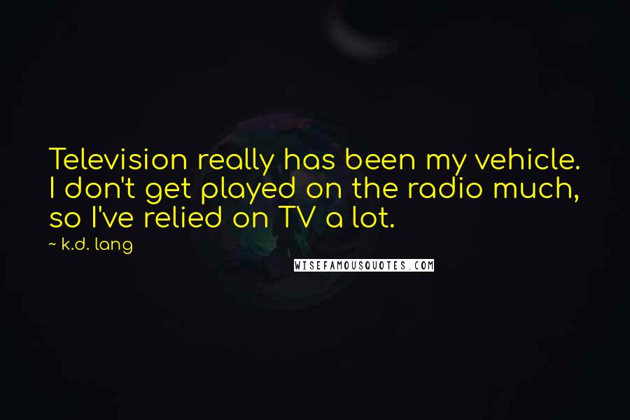 K.d. Lang Quotes: Television really has been my vehicle. I don't get played on the radio much, so I've relied on TV a lot.