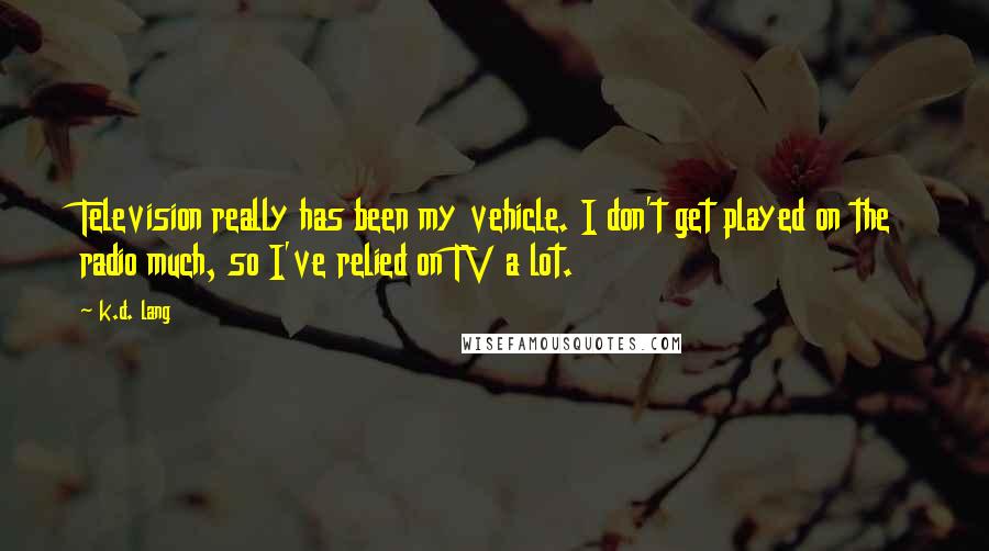 K.d. Lang Quotes: Television really has been my vehicle. I don't get played on the radio much, so I've relied on TV a lot.