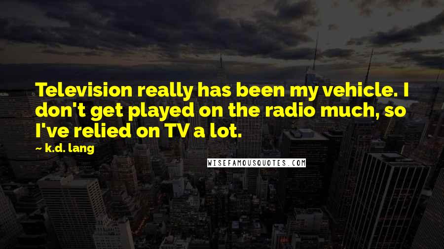 K.d. Lang Quotes: Television really has been my vehicle. I don't get played on the radio much, so I've relied on TV a lot.