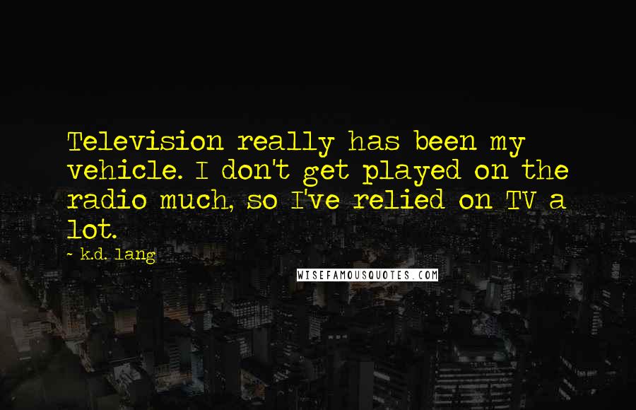 K.d. Lang Quotes: Television really has been my vehicle. I don't get played on the radio much, so I've relied on TV a lot.
