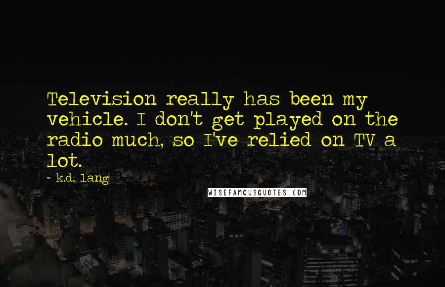 K.d. Lang Quotes: Television really has been my vehicle. I don't get played on the radio much, so I've relied on TV a lot.