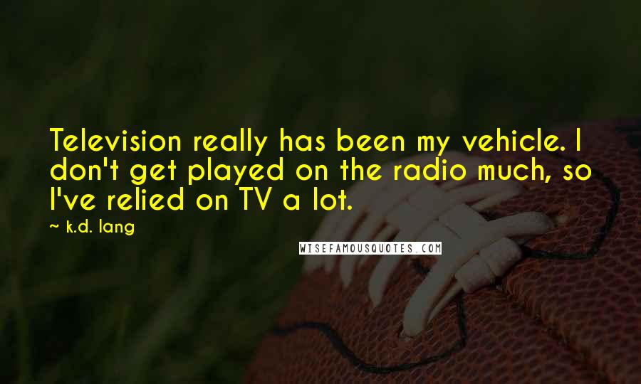 K.d. Lang Quotes: Television really has been my vehicle. I don't get played on the radio much, so I've relied on TV a lot.