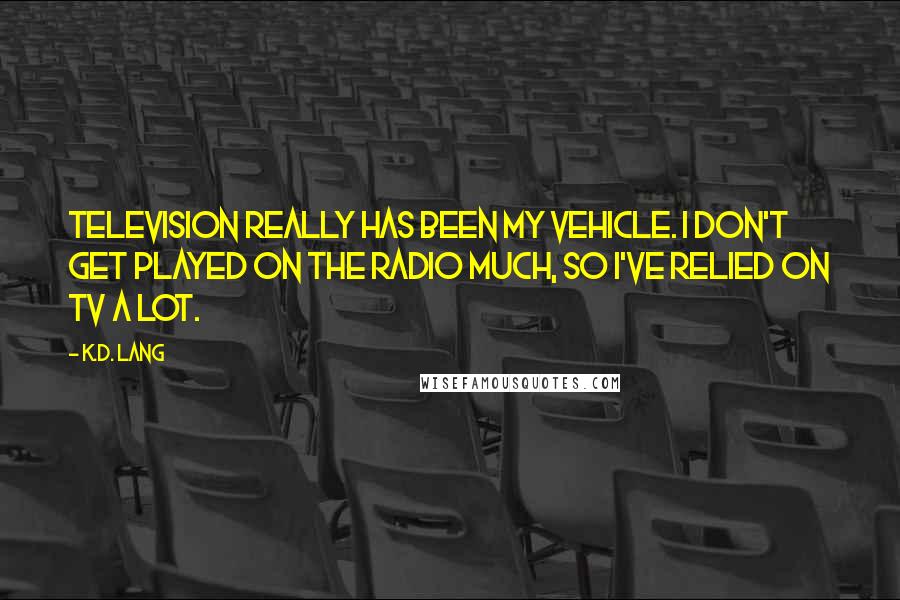 K.d. Lang Quotes: Television really has been my vehicle. I don't get played on the radio much, so I've relied on TV a lot.