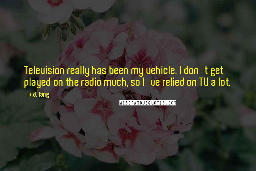 K.d. Lang Quotes: Television really has been my vehicle. I don't get played on the radio much, so I've relied on TV a lot.