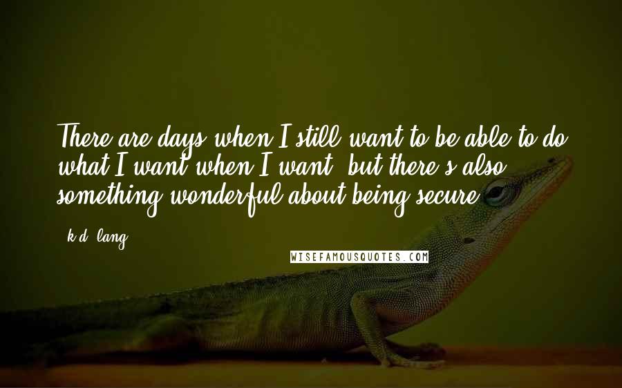 K.d. Lang Quotes: There are days when I still want to be able to do what I want when I want, but there's also something wonderful about being secure.