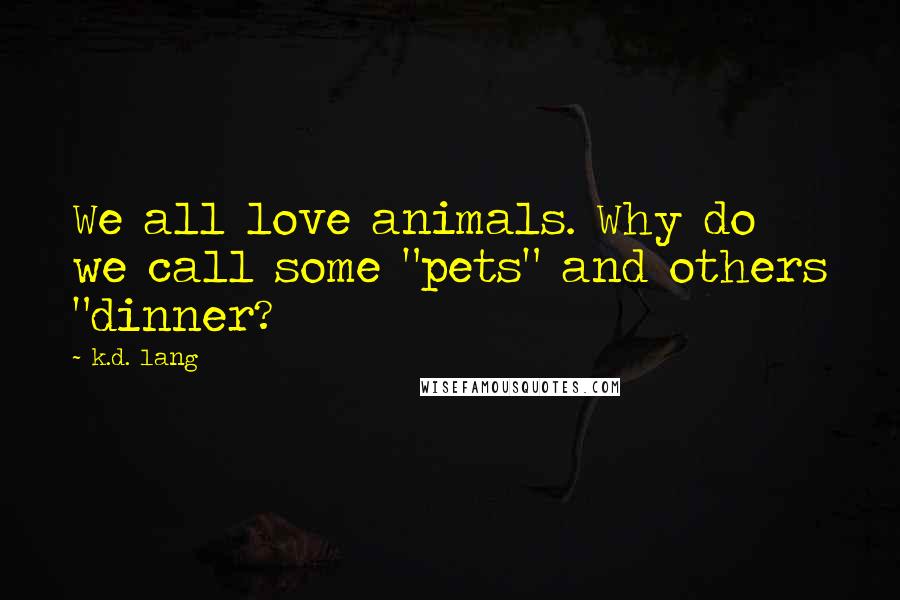 K.d. Lang Quotes: We all love animals. Why do we call some "pets" and others "dinner?