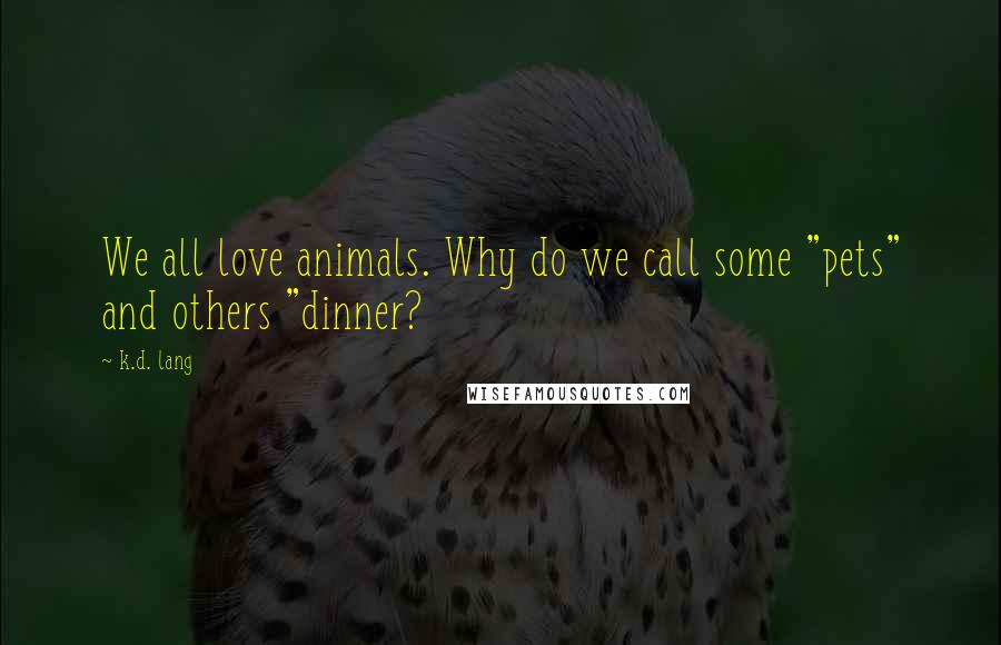 K.d. Lang Quotes: We all love animals. Why do we call some "pets" and others "dinner?