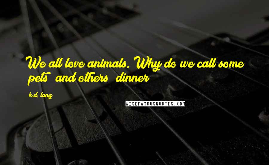 K.d. Lang Quotes: We all love animals. Why do we call some "pets" and others "dinner?