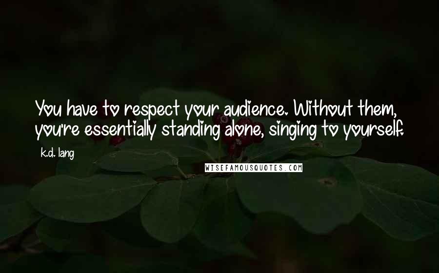K.d. Lang Quotes: You have to respect your audience. Without them, you're essentially standing alone, singing to yourself.