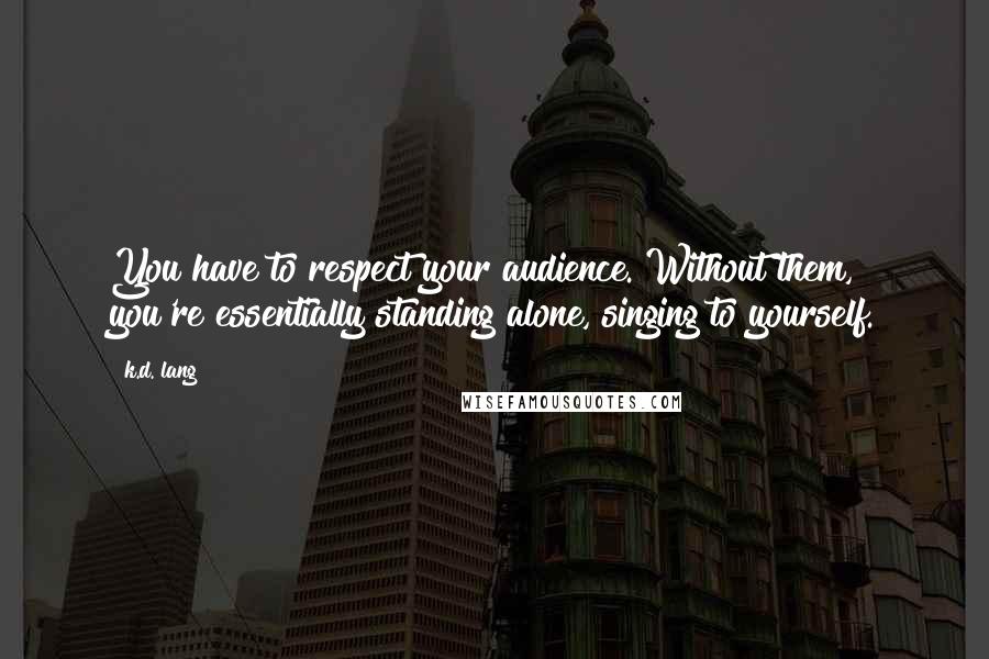 K.d. Lang Quotes: You have to respect your audience. Without them, you're essentially standing alone, singing to yourself.