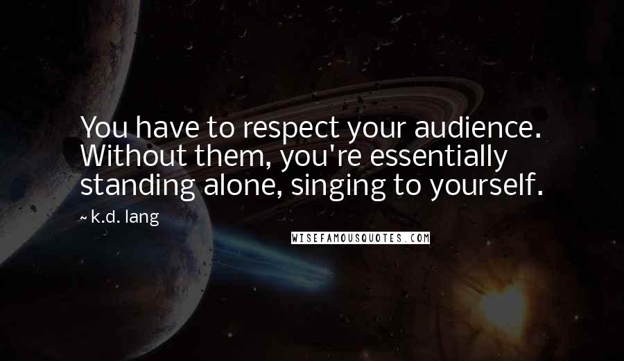 K.d. Lang Quotes: You have to respect your audience. Without them, you're essentially standing alone, singing to yourself.