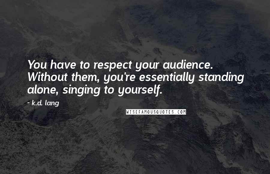 K.d. Lang Quotes: You have to respect your audience. Without them, you're essentially standing alone, singing to yourself.