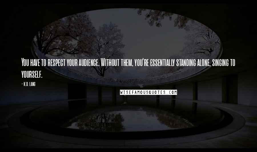 K.d. Lang Quotes: You have to respect your audience. Without them, you're essentially standing alone, singing to yourself.