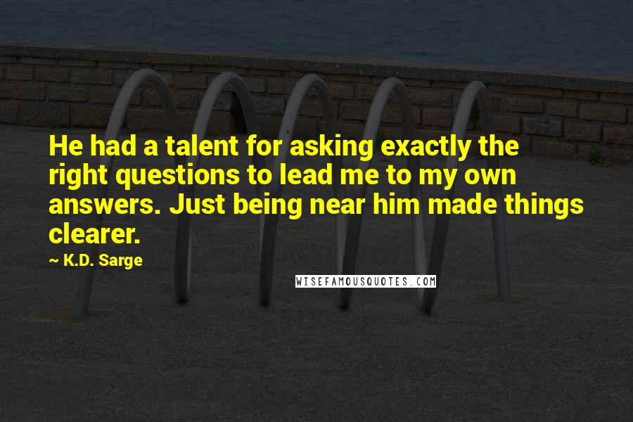 K.D. Sarge Quotes: He had a talent for asking exactly the right questions to lead me to my own answers. Just being near him made things clearer.
