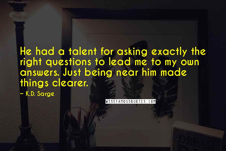 K.D. Sarge Quotes: He had a talent for asking exactly the right questions to lead me to my own answers. Just being near him made things clearer.