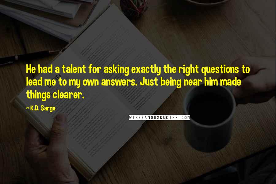 K.D. Sarge Quotes: He had a talent for asking exactly the right questions to lead me to my own answers. Just being near him made things clearer.